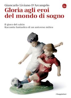 Gloria agli eroi del mondo di sogno. Il gioco del calcio. Racconto fantastico di un universo mitico