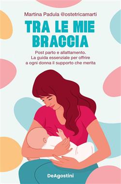 Tra le mie braccia. Post parto e allattamento. La guida essenziale per offrire a ogni donna il supporto che merita